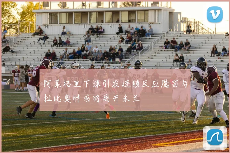 阿莱格里下课引发连锁反应魔笛与拉比奥特或将离开米兰