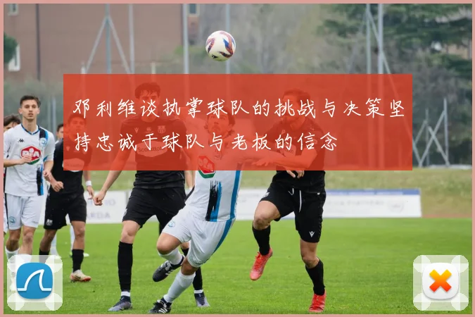 邓利维谈执掌球队的挑战与决策坚持忠诚于球队与老板的信念
