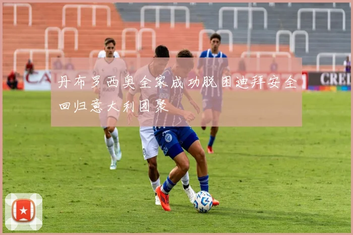 丹布罗西奥全家成功脱困迪拜安全回归意大利团聚