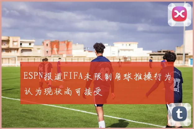 ESPN报道FIFA未限制角球推搡行为认为现状尚可接受