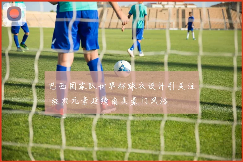 巴西国家队世界杯球衣设计引关注 经典元素延续南美豪门风格