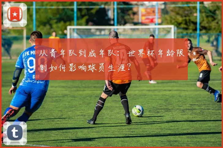 从青年队到成年队：世界杯年龄限制如何影响球员生涯？