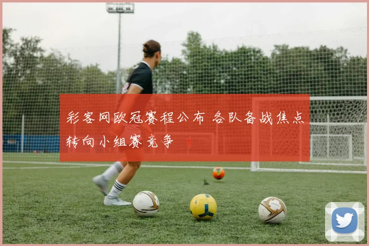 彩客网欧冠赛程公布 各队备战焦点转向小组赛竞争