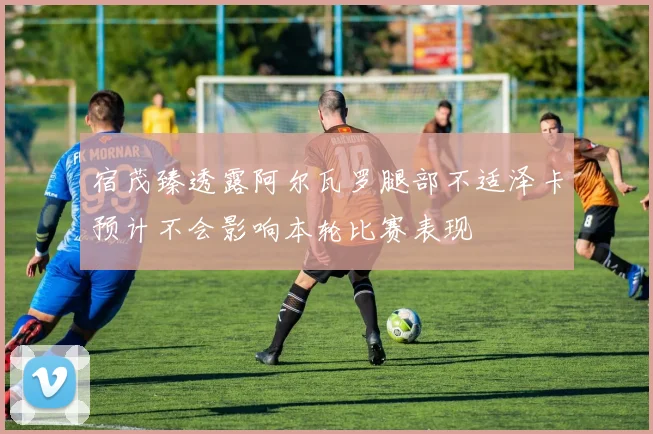 宿茂臻透露阿尔瓦罗腿部不适泽卡预计不会影响本轮比赛表现
