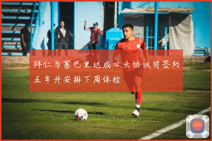 拜仁与塞巴里达成口头协议将签约五年并安排下周体检
